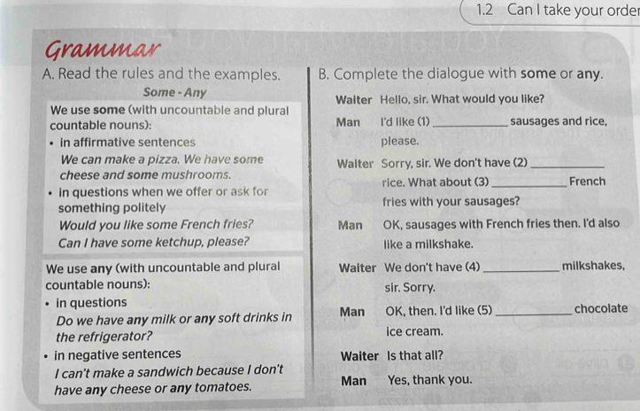 1.2 Can I take your order 
Grammar 
A. Read the rules and the examples. B. Complete the dialogue with some or any. 
Some - Any Waiter Hello, sir. What would you like? 
We use some (with uncountable and plural 
countable nouns): Man I'd like (1)_ sausages and rice, 
in affirmative sentences please. 
We can make a pizza. We have some 
cheese and some mushrooms. Waiter Sorry, sir. We don't have (2)_ 
rice. What about (3) _French 
in questions when we offer or ask for 
something politely fries with your sausages? 
Would you like some French fries? Man OK, sausages with French fries then. I'd also 
Can I have some ketchup, please? like a milkshake. 
We use any (with uncountable and plural Waiter We don't have (4) _milkshakes, 
countable nouns): sir. Sorry. 
in questions 
Do we have any milk or any soft drinks in Man OK, then. I'd like (5) _chocolate 
the refrigerator? ice cream. 
in negative sentences Waiter Is that all? 
I can’t make a sandwich because I don't 
have any cheese or any tomatoes. Man Yes, thank you.