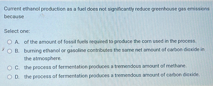 Current ethanol production as a fuel does not significantly reduce greenhouse gas emissions
because
Select one:
A. of the amount of fossil fuels required to produce the corn used in the process.
B. burning ethanol or gasoline contributes the same net amount of carbon dioxide in
the atmosphere.
C. the process of fermentation produces a tremendous amount of methane.
D. the process of fermentation produces a tremendous amount of carbon dioxide.