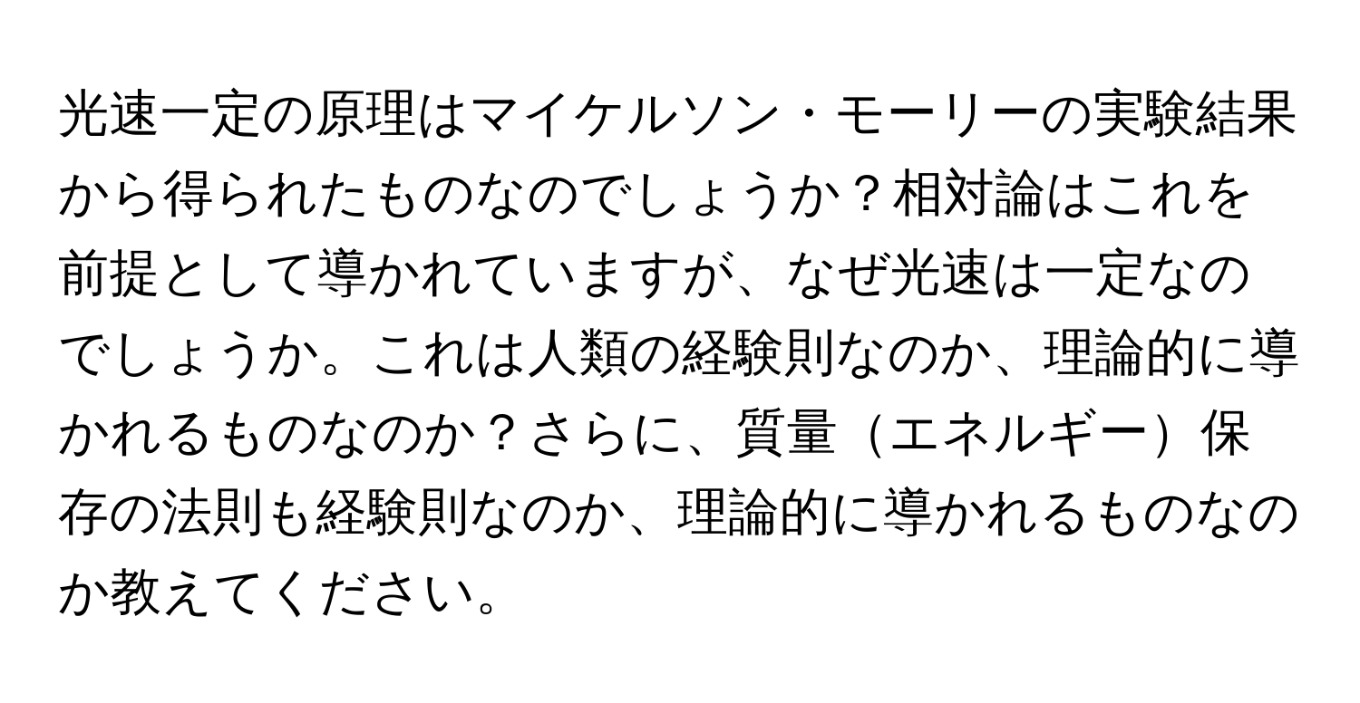 光速一定の原理はマイケルソン・モーリーの実験結果から得られたものなのでしょうか？相対論はこれを前提として導かれていますが、なぜ光速は一定なのでしょうか。これは人類の経験則なのか、理論的に導かれるものなのか？さらに、質量エネルギー保存の法則も経験則なのか、理論的に導かれるものなのか教えてください。