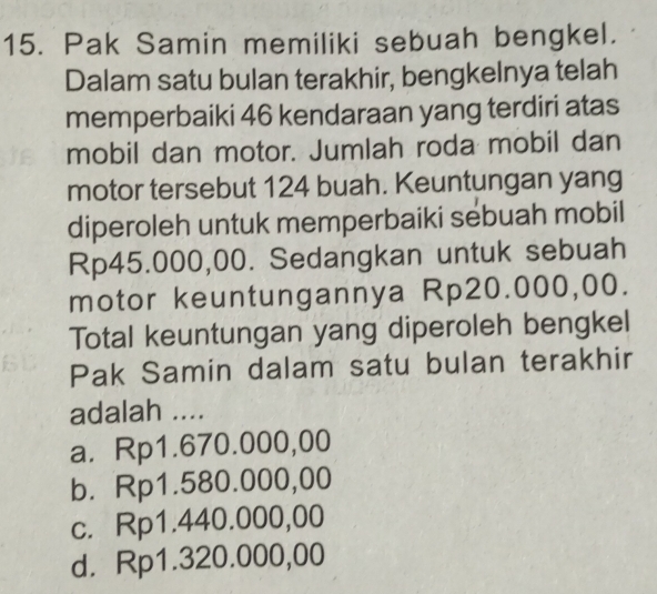 Pak Samin memiliki sebuah bengkel.
Dalam satu bulan terakhir, bengkelnya telah
memperbaiki 46 kendaraan yang terdiri atas
mobil dan motor. Jumlah roda mobil dan
motor tersebut 124 buah. Keuntungan yang
diperoleh untuk memperbaiki sebuah mobil
Rp45.000,00. Sedangkan untuk sebuah
motor keuntungannya Rp20.000,00.
Total keuntungan yang diperoleh bengkel
Pak Samin dalam satu bulan terakhir
adalah ....
a. Rp1.670.000,00
b. Rp1.580.000,00
c. Rp1.440.000,00
d. Rp1.320.000,00