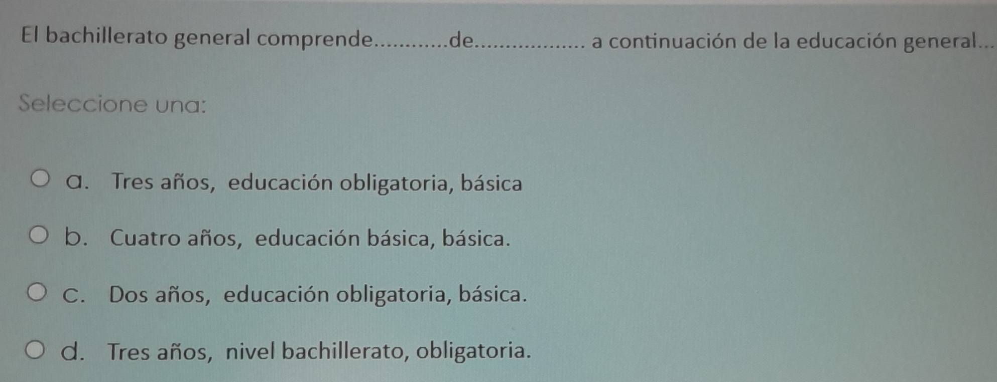 El bachillerato general comprende _de_ a continuación de la educación general...
Seleccione una:
A. Tres años, educación obligatoria, básica
b. Cuatro años, educación básica, básica.
C. Dos años, educación obligatoria, básica.
d. Tres años, nivel bachillerato, obligatoria.