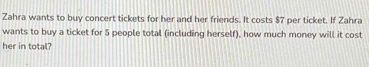 Zahra wants to buy concert tickets for her and her friends. It costs $7 per ticket. If Zahra 
wants to buy a ticket for 5 people total (including herself), how much money will it cost 
her in total?