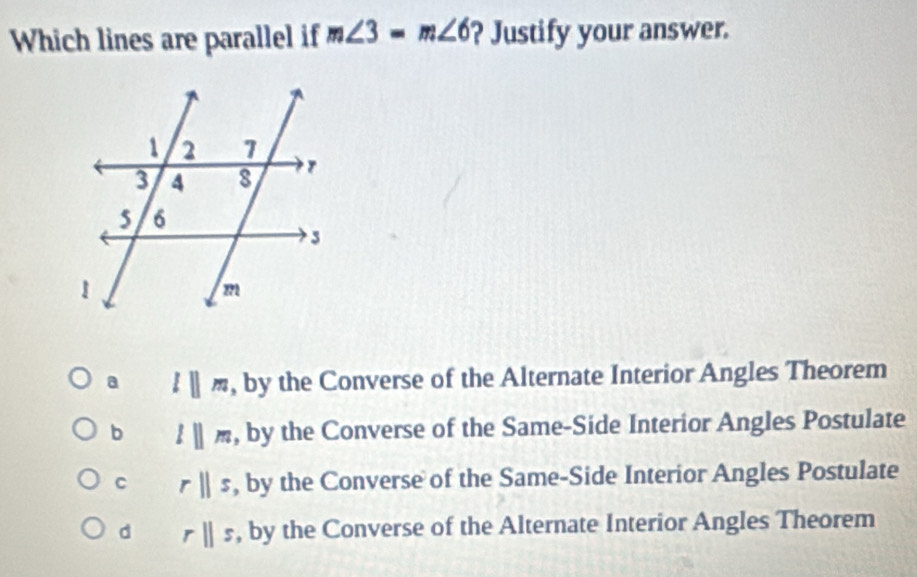 Which lines are parallel if m∠ 3=m∠ 6 ? Justify your answer.
a lparallel m , by the Converse of the Alternate Interior Angles Theorem
b lparallel m , by the Converse of the Same-Side Interior Angles Postulate
C rparallel s , by the Converse of the Same-Side Interior Angles Postulate
d rparallel s , by the Converse of the Alternate Interior Angles Theorem