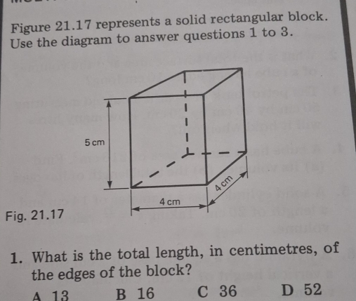 Figure 21.17 represents a solid rectangular block.
Use the diagram to answer questions 1 to 3.
Fig. 21.17
1. What is the total length, in centimetres, of
the edges of the block?
A 13 B 16 C 36 D 52