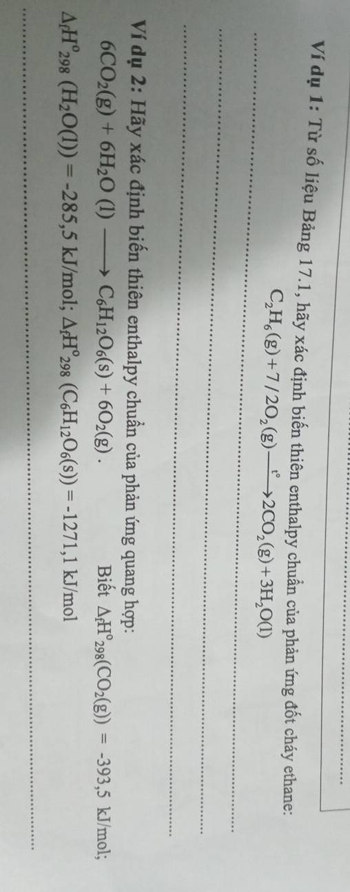 Ví dụ 1: Từ số liệu Bảng 17.1, hãy xác định biến thiên enthalpy chuẩn của phản ứng đốt cháy ethane:
C_2H_6(g)+7/2O_2(g)to 2CO_2(g)+3H_2O(l)
Ví dụ 2: Hãy xác định biến thiên enthalpy chuẩn của phản ứng quang hợp:
6CO_2(g)+6H_2O(l)to C_6H_12O_6(s)+6O_2(g). Biết △ _fH°_298(CO_2(g))=-393, 5kJ/mol;
△ _fH^o_298(H_2O(l))=-285, 5kJ/mol; △ _fH^o_298(C_6H_12O_6(s))=-1271, 1kJ/mol