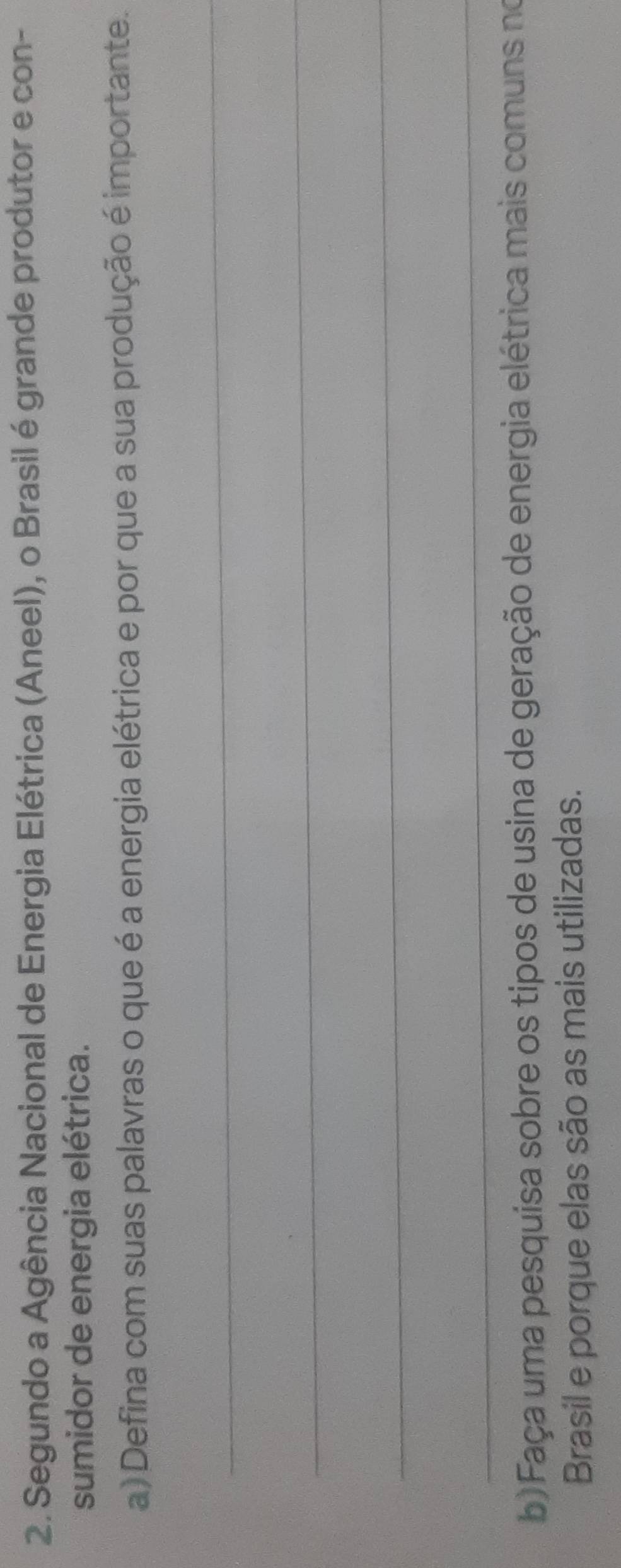 Segundo a Agência Nacional de Energia Elétrica (Aneel), o Brasil é grande produtor e con- 
sumidor de energia elétrica. 
a) Defina com suas palavras o que é a energia elétrica e por que a sua produção é importante. 
_ 
_ 
_ 
_ 
b) Faça uma pesquísa sobre os tipos de usina de geração de energia elétrica mais comuns no 
Brasil e porque elas são as mais utilizadas.