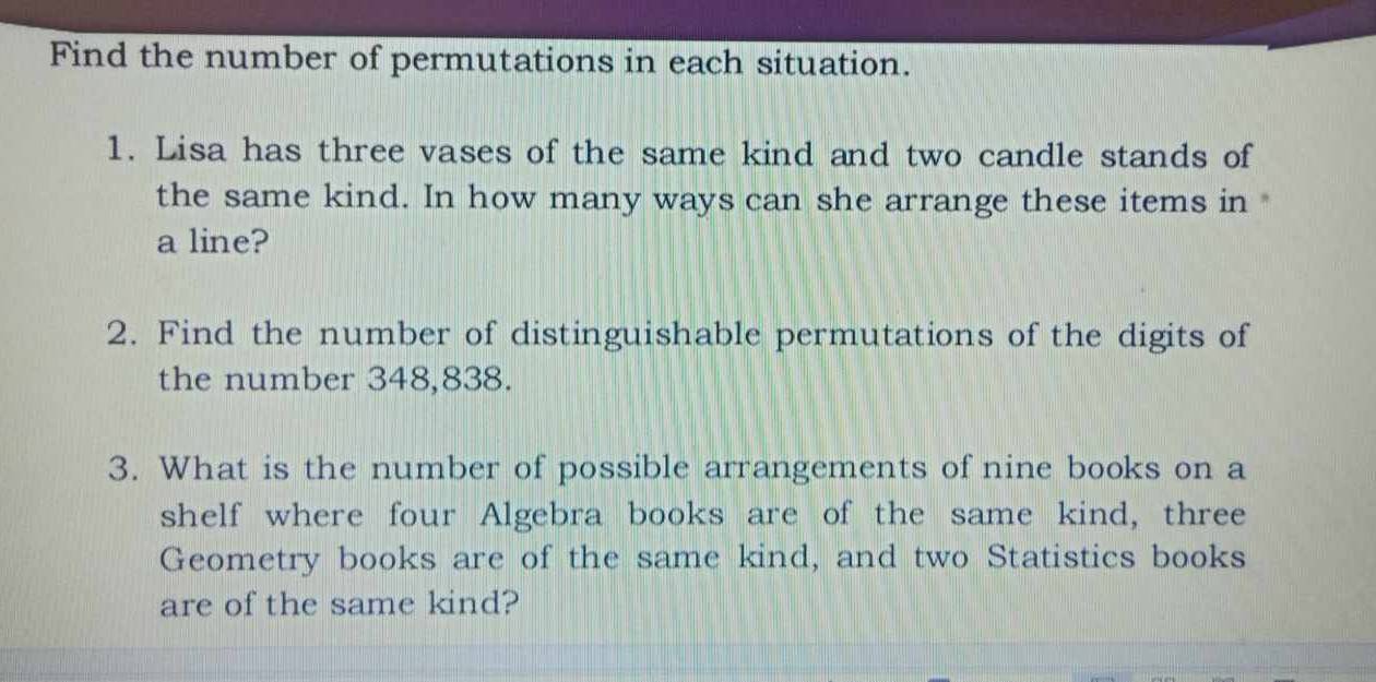 Find the number of permutations in each situation. 
1. Lisa has three vases of the same kind and two candle stands of 
the same kind. In how many ways can she arrange these items in 
a line? 
2. Find the number of distinguishable permutations of the digits of 
the number 348,838. 
3. What is the number of possible arrangements of nine books on a 
shelf where four Algebra books are of the same kind, three 
Geometry books are of the same kind, and two Statistics books 
are of the same kind?