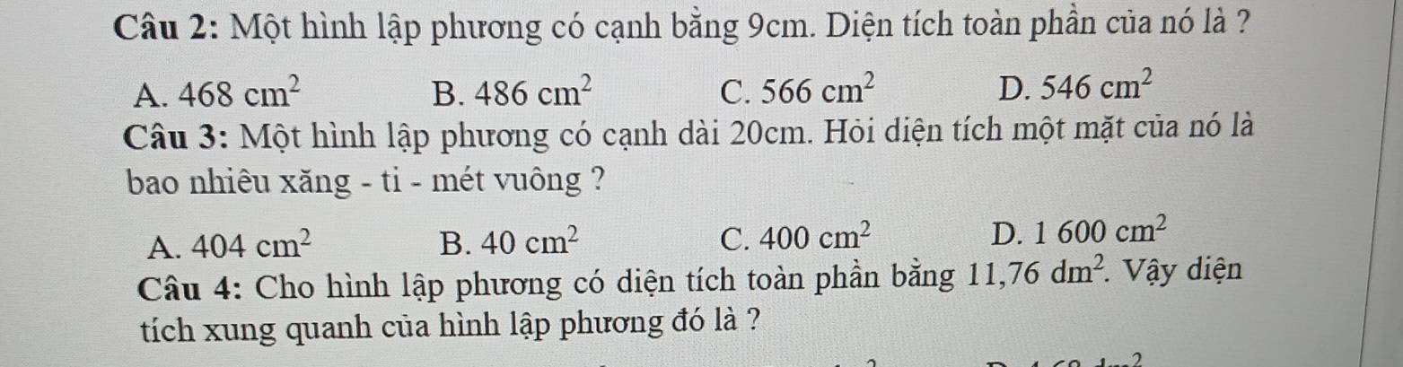 Một hình lập phương có cạnh bằng 9cm. Diện tích toàn phần của nó là ?
A. 468cm^2 B. 486cm^2 C. 566cm^2 D. 546cm^2
Câu 3: Một hình lập phương có cạnh dài 20cm. Hỏi diện tích một mặt của nó là
bao nhiêu xăng - ti - mét vuông ?
A. 404cm^2 B. 40cm^2 C. 400cm^2 D. 1600cm^2
Câu 4: Cho hình lập phương có diện tích toàn phần bằng 11,76dm^2. * Vậy diện
tích xung quanh của hình lập phương đó là ?
7