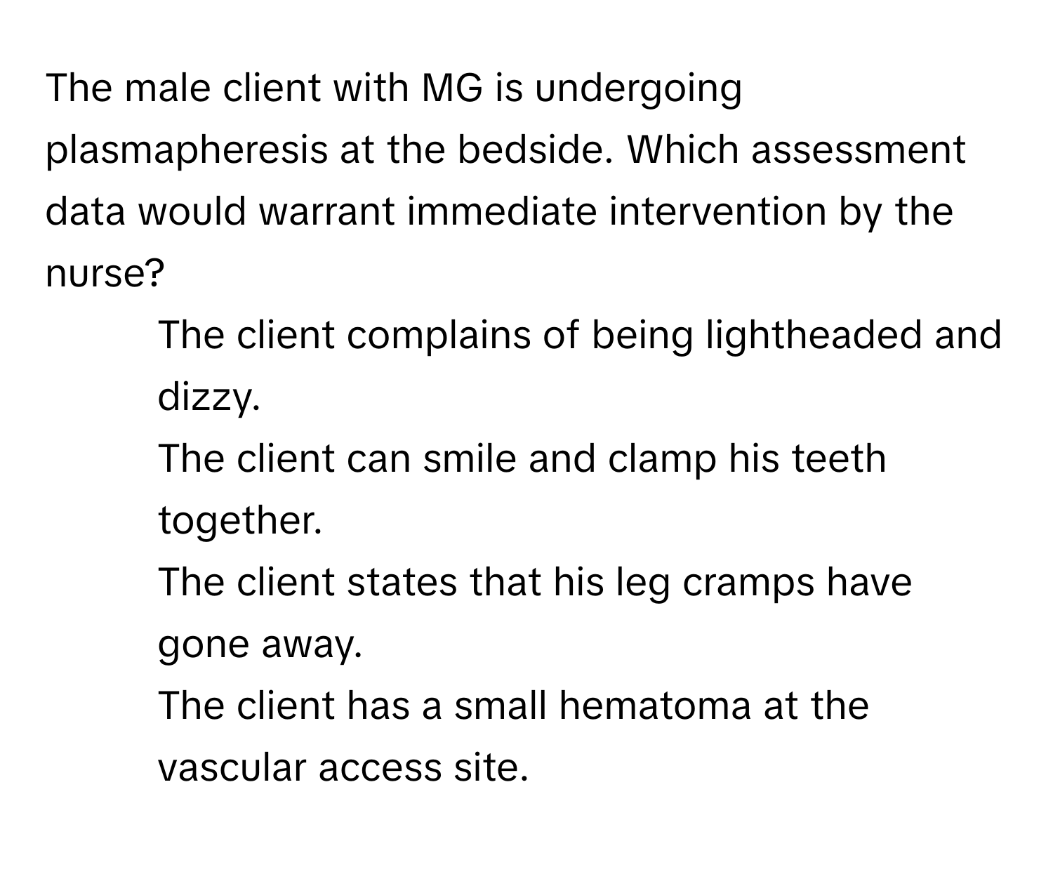 The male client with MG is undergoing plasmapheresis at the bedside. Which assessment data would warrant immediate intervention by the nurse?

1. The client complains of being lightheaded and dizzy. 
2. The client can smile and clamp his teeth together. 
3. The client states that his leg cramps have gone away.
4. The client has a small hematoma at the vascular access site.