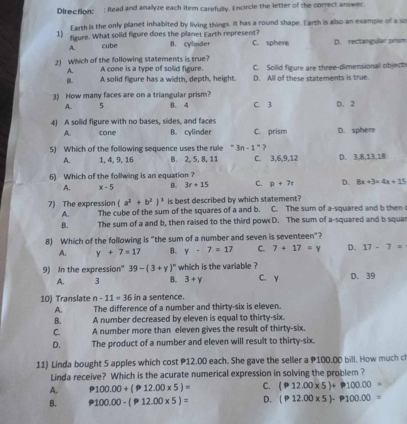 Directlon: : Read and analyze each item carefully. Encircle the letter of the correct answer.
Earth is the only planet inhabited by living things. It has a round shape. Earth is also an example of a so
1) figure. What solid figure does the planet Earth represent?
A. cube B. cylinder C. sphere D. rectangular prism
2) Which of the following statements is true?
A. A cone is a type of solid figure. C. Solid figure are three-dimensional objects
B. A solid figure has a width, depth, height. D. All of these statements is true.
3) How many faces are on a triangular prism?
A. 5 B. 4 C. 3 D. 2
4) A solid figure with no bases, sides, and faces
A. cone B. cylinder C. prism D. sphere
5) Which of the following sequence uses the rule " 3n-1 " ?
A. 1, 4, 9, 16 B. 2, 5, 8, 11 C. 3,6,9,12 D. 3,8,13,18
6) Which of the follwing is an equation ?
B. 3r+15 C.
A. x-5 p+7r D. 8x+3=4x+15
7) The expression (a^2+b^2)^3 is best described by which statement?
A. The cube of the sum of the squares of a and b. C. The sum of a-squared and b then 
B. The sum of a and b, then raised to the third poweD. The sum of a-squared and b squar
8) Which of the following is “the sum of a number and seven is seventeen”?
A. y+7=17 B. y-7=17 C. 7+17=y D. 17-7=
9) In the expression" 39-(3+y)^n which is the variable ?
A. 3 B. 3+y C. y D. 39
10) Translate n-11=36 in a sentence.
A. The difference of a number and thirty-six is eleven.
B. A number decreased by eleven is equal to thirty-six.
C. A number more than eleven gives the result of thirty-six.
D. The product of a number and eleven will result to thirty-six.
11) Linda bought 5 apples which cost P12.00 each. She gave the seller a 100.00 bill. How much ch
Linda receive? Which is the acurate numerical expression in solving the problem ?
A. p 100.00+(P12.00* 5)= C. (P12.00* 5)+ P100.00=
B.
100.00-(P12.00* 5)=
D. (P12.00* 5)- P100.00=