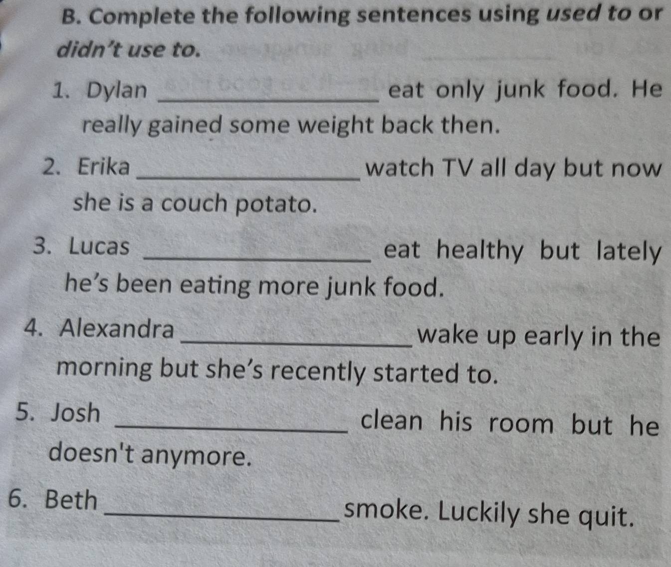 Complete the following sentences using used to or 
didn’t use to. 
1. Dylan _eat only junk food. He 
really gained some weight back then. 
2. Erika_ watch TV all day but now 
she is a couch potato. 
3. Lucas _eat healthy but lately 
he’s been eating more junk food. 
4. Alexandra _wake up early in the 
morning but she’s recently started to. 
5. Josh _clean his room but he 
doesn't anymore. 
6. Beth _smoke. Luckily she quit.