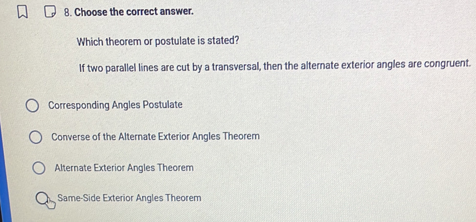 Choose the correct answer.
Which theorem or postulate is stated?
If two parallel lines are cut by a transversal, then the alternate exterior angles are congruent.
Corresponding Angles Postulate
Converse of the Alternate Exterior Angles Theorem
Alternate Exterior Angles Theorem
Same-Side Exterior Angles Theorem