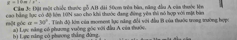 g=10m/s^2. 
Câu 3: Đặt một chiếc thước gỗ AB dài 50cm trên bàn, nâng đầu A của thước lên
cao bằng lực có độ lớn 10N sao cho khi thước đang đứng yên thì nó hợp với mặt bàn
một góc alpha =30°. Tính độ lớn của moment lực nâng đối với đầu B của thước trong trường hợp:
a) Lực nâng có phương vuông góc với đầu A của thước.
b) Lực nâng có phương thắng đứng.