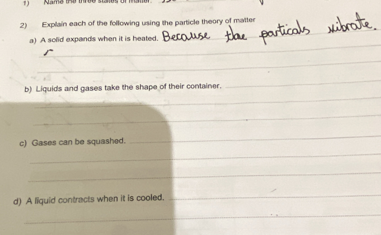 Name the three states of matter 
_ 
_ 
2) Explain each of the following using the particle theory of matter 
_ 
a) A solid expands when it is heated. 
_ 
_ 
_ 
b) Liquids and gases take the shape of their container. 
_ 
c) Gases can be squashed. 
_ 
_ 
_ 
d) A liquid contracts when it is cooled. 
_ 
_