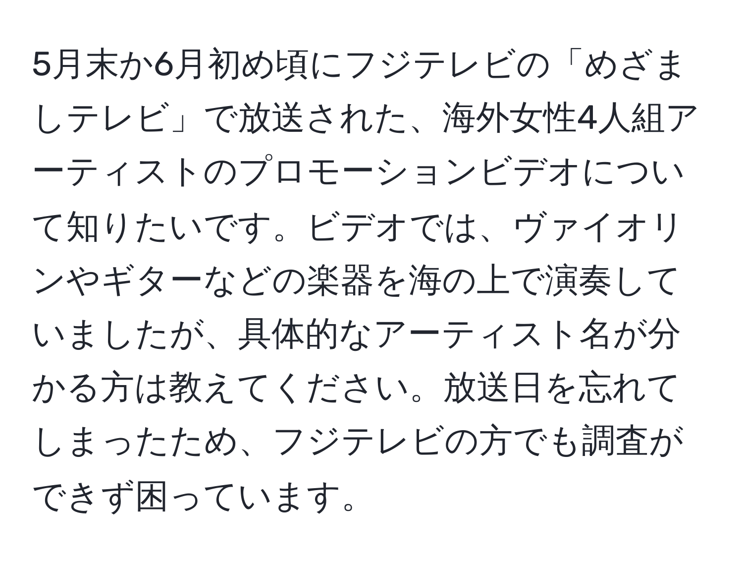 5月末か6月初め頃にフジテレビの「めざましテレビ」で放送された、海外女性4人組アーティストのプロモーションビデオについて知りたいです。ビデオでは、ヴァイオリンやギターなどの楽器を海の上で演奏していましたが、具体的なアーティスト名が分かる方は教えてください。放送日を忘れてしまったため、フジテレビの方でも調査ができず困っています。