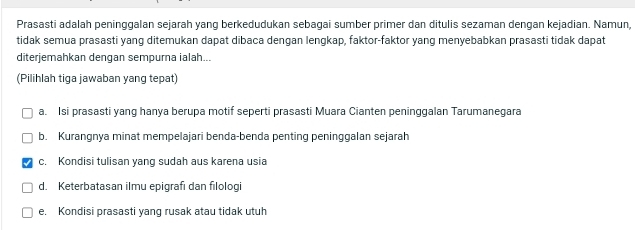 Prasasti adalah peninggalan sejarah yang berkedudukan sebagai sumber primer dan ditulis sezaman dengan kejadian. Namun,
tidak semua prasasti yang ditemukan dapat dibaca dengan lengkap, faktor-faktor yang menyebabkan prasasti tidak dapat
diterjemahkan dengan sempurna ialah...
(Pilihlah tiga jawaban yang tepat)
a. Isi prasasti yang hanya berupa motif seperti prasasti Muara Cianten peninggalan Tarumanegara
b. Kurangnya minat mempelajari benda-benda penting peninggalan sejarah
c. Kondisi tulisan yang sudah aus karena usia
d. Keterbatasan ilmu epigrafı dan filologi
e. Kondisi prasasti yang rusak atau tidak utuh