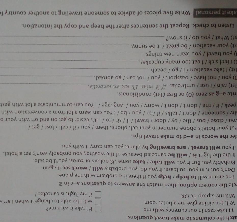 atch the columns to make travel questions. 
If I take cash in our currency with me, if I take it with me? 
Will the airline give me a hotel room will I be able to change it when I arri 
Will my laptop be OK if my flight is canceled? 
rcle the correct option, then match the answers to questions a-c in 2. 
The airline will to help / help you if there is a problem with the plane. 
Don’t put it in your suitcase. If you do, you probably will / won’t see it again. 
Probably yes. But if you will take / take some US dollars or Euros, you'll be safe. 
If the the flight is / will be canceled because of the weather, you probably won’t get a hotel. 
If you will travel / are traveling by plane, you can carry it with you. 
der the words in a-d to make travel tips. 
Put your hotel’s phone number in your cell phone. them / you / if / call / lost / get / . 
you / close / bus / the / by / door / travel / if / sit / to / . It's easier to get on and off with your b 
shy / someone / don't / talks / if / to / you / be / ! You can learn a lot from a conversation with 
speak / if / the / don’t / don’t / worry / you / language / . You can communicate a lot with gest 
rite a-g as zero (0) or first (1st) conditionals. 
1st) rain / I use / umbrella. __rella.__ 
0) you / not have / passport / you / not can / go abroad._ 
1st) I take vacation / I / go / beach._ 
) I feel sick / I eat too many cupcakes._ 
) you travel / you learn new things._ 
st) your vacation / be great / it be sunny._ 
st) What / you do / it snow?_ 
Listen to check. Repeat the sentences after the beep and copy the intonation. 
ake it personal Write five pieces of advice to someone traveling to another country f