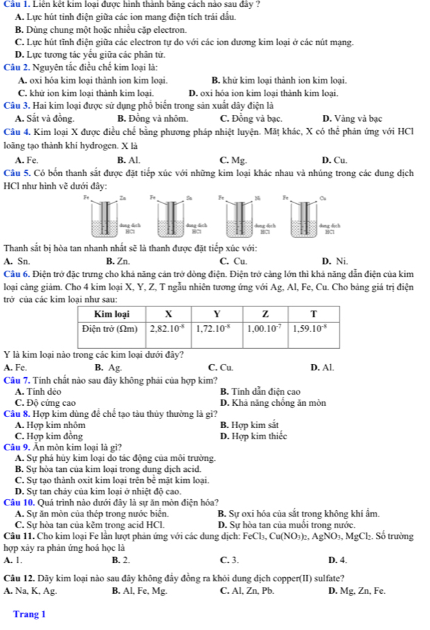 Cầu 1. Liên kết kim loại được hinh thành bảng cách nào sau đây ?
A. Lực hút tinh điện giữa các ion mang điện tích trái dấu.
B. Dùng chung một hoặc nhiều cặp electron.
C. Lực hút tĩnh điện giữa các electron tự do với các ion dương kim loại ở các nút mạng.
D. Lực tương tác yếu giữa các phân tử.
Câu 2. Nguyên tắc điều chế kim loại là:
A. oxi hóa kim loại thành ion kim loại. B. khử kim loại thành ion kim loại.
C. khử ion kim loại thành kim loại. D. oxi hóa ion kim loại thành kim loại.
Câu 3. Hai kim loại được sử dụng phổ biến trong sản xuất dây điện là
A. Sắt và đồng. B. Đồng và nhôm. C. Đồng và bạc. D. Vàng và bạc
Câu 4. Kim loại X được điều chế bằng phương pháp nhiệt luyện. Mặt khác, X có thể phản ứng với HCl
loãng tạo thành khí hydrogen. X là
A. Fe. B. Al. C. Mg. D. Cu.
Câu 5. Có bốn thanh sắt được đặt tiếp xúc với những kim loại khác nhau và nhúng trong các dung dịch
HCl như hình vẽ dưới đây:
Ft Cu
dung dịch HCl
Thanh sắt bị hòa tan nhanh nhất sẽ là thanh được đặt tiếp xúc với:
A. Sn. B. Zn. C. Cu. D. Ni.
Câu 6. Điện trở đặc trưng cho khả năng cản trở dòng điện. Điện trở cảng lớn thì khả năng dẫn điện của kim
loại càng giảm. Cho 4 kim loại X, Y, Z, T ngẫu nhiên tương ứng với Ag, Al, Fe, Cu. Cho bảng giá trị điện
trở của các 
Y là kim loại nào trong các kim loại dưới đây?
A. Fe. B. Ag. C. Cu. D. Al.
Câu 7. Tính chất nào sau đây không phải của hợp kim?
A. Tính dệo B. Tính dẫn điện cao
C. Độ cứng cao D. Khả năng chống ăn mòn
Câu 8. Hợp kim dùng đề chế tạo tàu thủy thường là gi?
A. Hợp kim nhôm B. Hợp kim sắt
C. Hợp kim đồng D. Hợp kim thiếc
Cầâu 9. Ấn mòn kim loại là gì?
A. Sự phá hủy kim loại do tác động của môi trường.
B. Sự hòa tan của kim loại trong dung dịch acid.
C. Sự tạo thành oxit kim loại trên bề mặt kim loại.
D. Sự tan chảy của kim loại ở nhiệt độ cao.
Câu 10. Quá trình nào dưới đây là sự ăn mòn điện hóa?
A. Sự ăn mòn của thép trong nước biển. B. Sự oxi hóa của sắt trong không khí ẩm.
C. Sự hòa tan của kẽm trong acid HCl. D. Sự hòa tan của muối trong nước.
Câu 11. Cho kim loại Fe lần lượt phản ứng với các dung dịch: FeCl_3,Cu(NO_3)_2,AgNO_3,MgCl_2. Số trường
hợp xảy ra phản ứng hoá học là
A. 1. B. 2. C. 3. D. 4.
Câu 12. Dãy kim loại nào sau đây không đầy đồng ra khỏi dung dịch copper(II) sulfate?
A. Na, K, Ag. B. Al, Fe, Mg. C. Al, Zn, Pb. D. Mg, Zn, Fe.
Trang 1