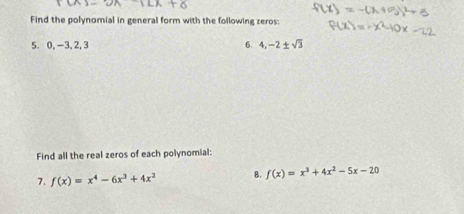 Find the polynomial in general form with the following zeros;
5 0, -3, 2, 3 6. 4, -2± sqrt(3)
Find all the real zeros of each polynomial:
7. f(x)=x^4-6x^3+4x^2
8. f(x)=x^3+4x^2-5x-20