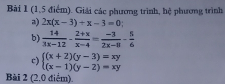 (1,5 điểm). Giải các phương trình, hệ phương trình
a) 2x(x-3)+x-3=0
b)  14/3x-12 - (2+x)/x-4 = (-3)/2x-8 - 5/6 
c) beginarrayl (x+2)(y-3)=xy (x-1)(y-2)=xyendarray.
Bài 2 (2,0 điểm).