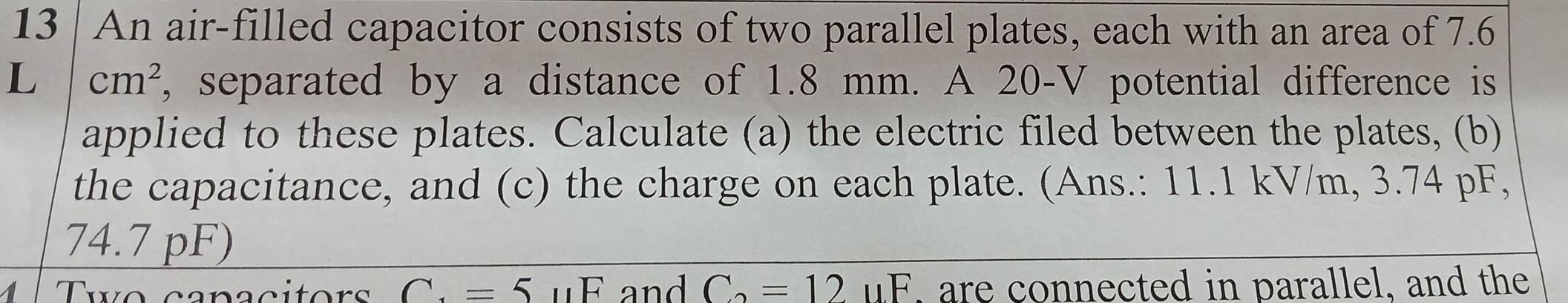 An air-filled capacitor consists of two parallel plates, each with an area of 7.6
L cm^2 , separated by a distance of 1.8 mm. A 20-V potential difference is 
applied to these plates. Calculate (a) the electric filed between the plates, (b) 
the capacitance, and (c) the charge on each plate. (Ans.: 11.1 kV/m, 3.74 pF,
74.7 pF) 
Two canaçitors C. =5uF and C_2=12uF , are connected in parallel, and the