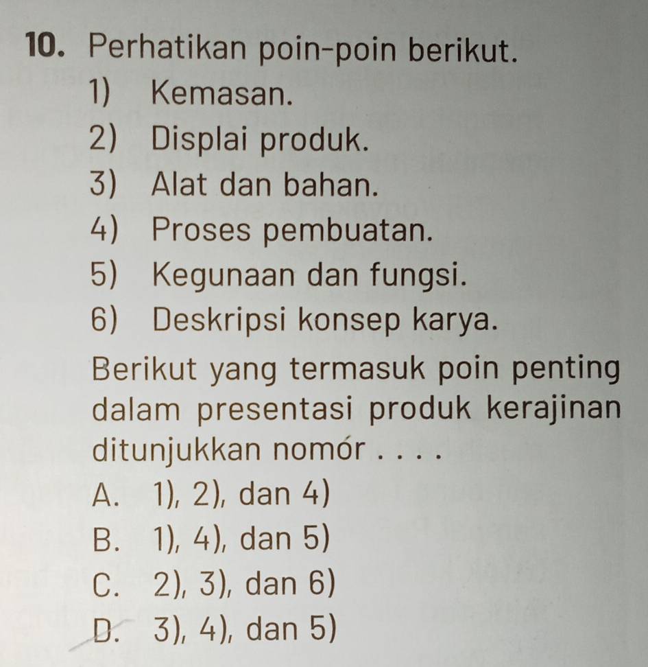 Perhatikan poin-poin berikut.
1) Kemasan.
2) Displai produk.
3) Alat dan bahan.
4) Proses pembuatan.
5) Kegunaan dan fungsi.
6) Deskripsi konsep karya.
Berikut yang termasuk poin penting
dalam presentasi produk kerajinan
ditunjukkan nomór . . . .
A. 1),2) , dan 4)
3 1),4) ,dan 5)
C. 2),3) , dan 6)
D. 3),4) , dan 5)