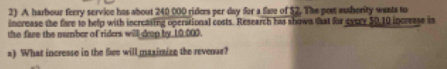 harbour ferry service has about 240 000 riders per day for a fae of $2. The port aushority wants to 
increase the fare to help with increasing operational costs. Research has shown that for evcry 50,10 increase in 
the fare the number of riders will drop by 10,000. 
=) What increase in the See will maximize the revenue?