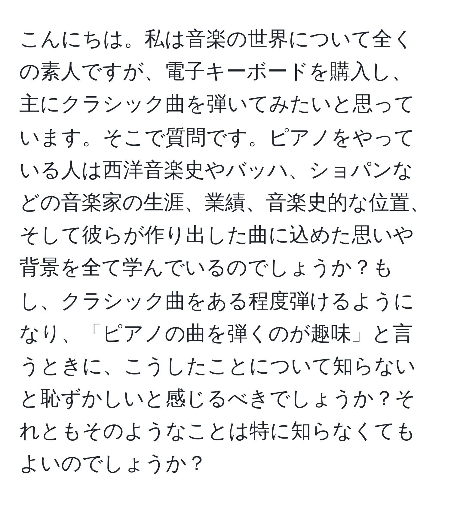 こんにちは。私は音楽の世界について全くの素人ですが、電子キーボードを購入し、主にクラシック曲を弾いてみたいと思っています。そこで質問です。ピアノをやっている人は西洋音楽史やバッハ、ショパンなどの音楽家の生涯、業績、音楽史的な位置、そして彼らが作り出した曲に込めた思いや背景を全て学んでいるのでしょうか？もし、クラシック曲をある程度弾けるようになり、「ピアノの曲を弾くのが趣味」と言うときに、こうしたことについて知らないと恥ずかしいと感じるべきでしょうか？それともそのようなことは特に知らなくてもよいのでしょうか？