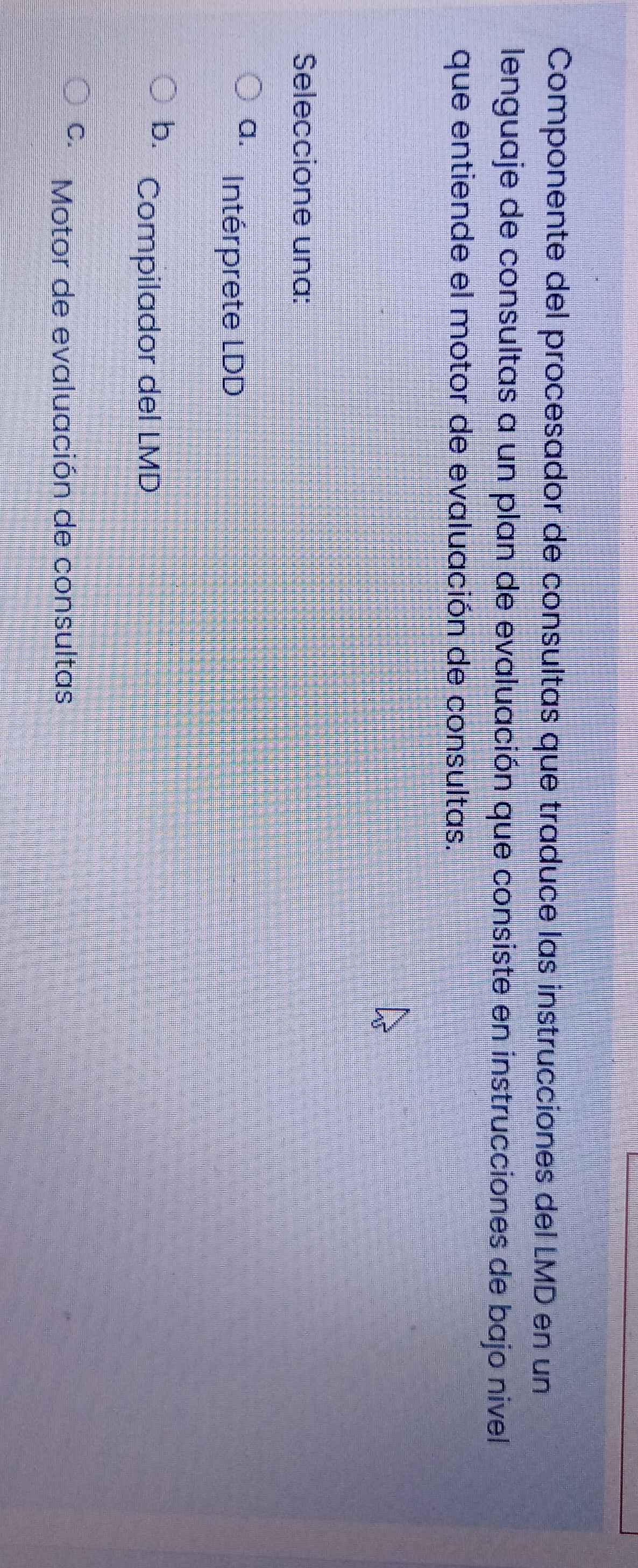 Componente del procesador de consultas que traduce las instrucciones del LMD en un
lenguaje de consultas a un plan de evaluación que consiste en instrucciones de bajo nivel
que entiende el motor de evaluación de consultas.
Seleccione una:
a. Intérprete LDD
b. Compilador del LMD
C. Motor de evaluación de consultas