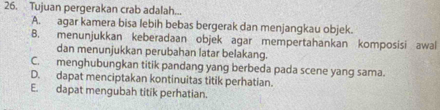 Tujuan pergerakan crab adalah...
A. agar kamera bisa lebih bebas bergerak dan menjangkau objek.
B. menunjukkan keberadaan objek agar mempertahankan komposisi awal
dan menunjukkan perubahan latar belakang.
C. menghubungkan titik pandang yang berbeda pada scene yang sama.
D. dapat menciptakan kontinuitas titik perhatian.
E. dapat mengubah titik perhatian.