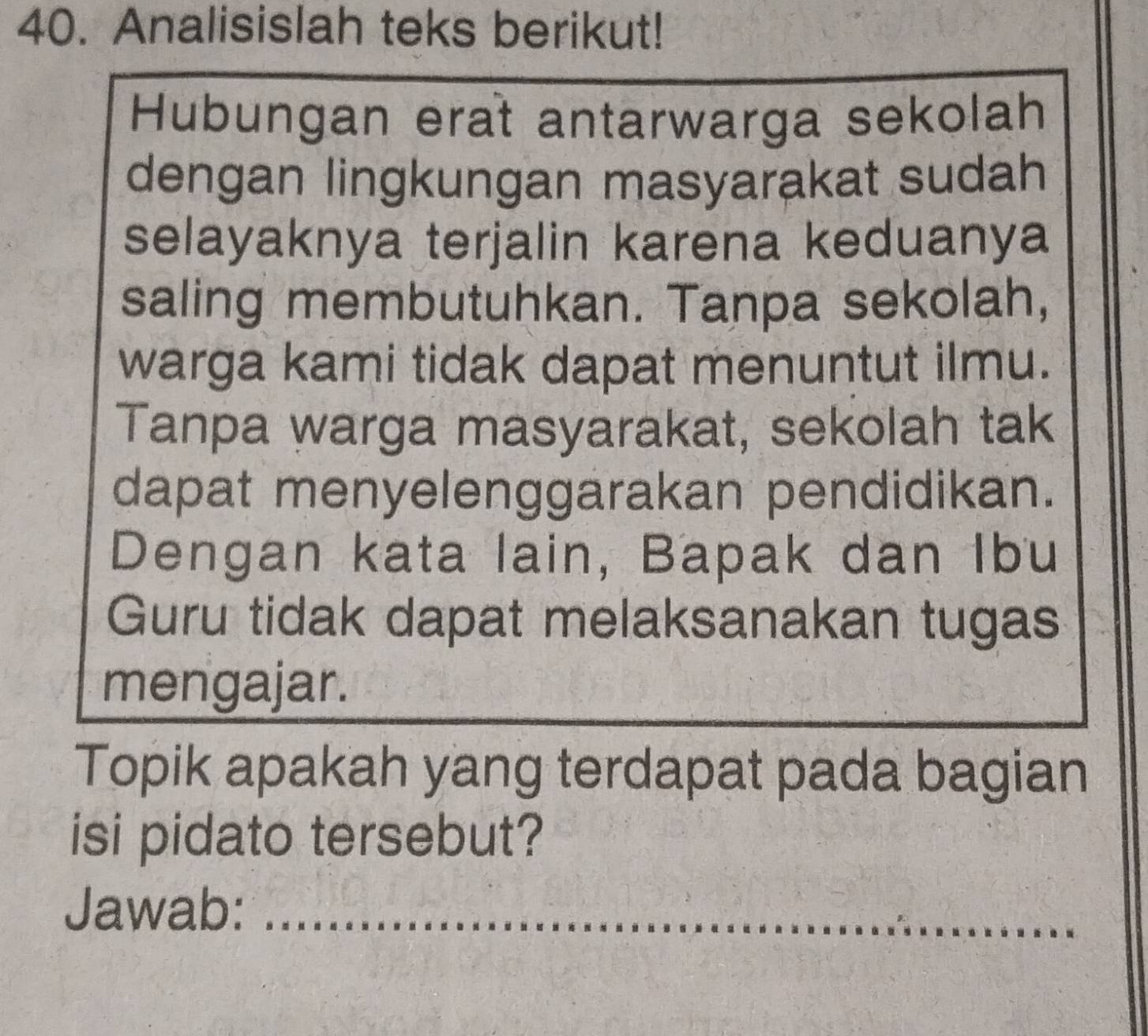 Analisislah teks berikut! 
Hubungan erat antarwarga sekolah 
dengan lingkungan masyarakat sudah 
selayaknya terjalin karena keduanya 
saling membutuhkan. Tanpa sekolah, 
warga kami tidak dapat menuntut ilmu. 
Tanpa warga masyarakat, sekolah tak 
dapat menyelenggarakan pendidikan. 
Dengan kata lain, Bapak dan Ibu 
Guru tidak dapat melaksanakan tugas 
mengajar. 
Topik apakah yang terdapat pada bagian 
isi pidato tersebut? 
Jawab:_