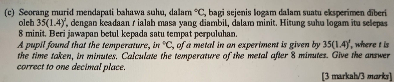 Seorang murid mendapati bahawa suhu, dalam°C , bagi sejenis logam dalam suatu eksperimen diberi 
oleh 35(1.4)' , dengan keadaan t ialah masa yang diambil, dalam minit. Hitung suhu logam itu selepas
8 minit. Beri jawapan betul kepada satu tempat perpuluhan. 
A pupil found that the temperature, in°C , of a metal in an experiment is given by 35(1.4)^t , where t is 
the time taken, in minutes. Calculate the temperature of the metal after 8 minutes. Give the answer 
correct to one decimal place. 
[3 markah/3 marks]