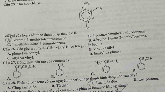 Cầu 25. Cho hợp chất sau: 
Tên gọi của hợp chất theo danh pháp thay thế là
A. 1-bromo-3-methtyl-4-nitrobenzene. B. 4-bromo-2-methyl-1-nitrobenzene.
C. 1-methyl-2-nitro-4-bromobenzene. D. 4-bromo-1-nitro-2-methylbenzene.
Câu 26. Các gốc aryl C_6H_5-CH_2 - và C_6H_5-c_5 6 tên gọi lần lượt là
B. vinyl và allyl.
A. phenyl và benzyl.
D. benzyl và phenyl.
C. allyl và vinyl.
Câu 27. Công thức cầu tạo của cumene là H_3C-CH-CH_3 CH_2CH_3
CH_2CH_2CH_3 CH_3
D.
C.
B.
Câu 28. Phân tử benzene có sáu nguyên tử carbon tạo thành hình dạng nào sau đây? A. D. Lục phương.
A. Chóp tam giác. B. Tứ diện. C. Lục giác đều.
dịnh nào sau dây về cấu tạo của phân tử benzene không đúng?
c giác đều: