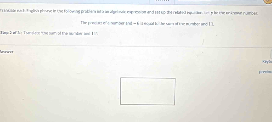 Translate each English phrase in the following problem into an algebraic expression and set up the related equation. Let y be the unknown number, 
The product of a number and — 6 is equal to the sum of the number and 1 1. 
Step 2 of 3 : Translate "the sum of the number and 11"'. 
Answer 
Keyb 
previou