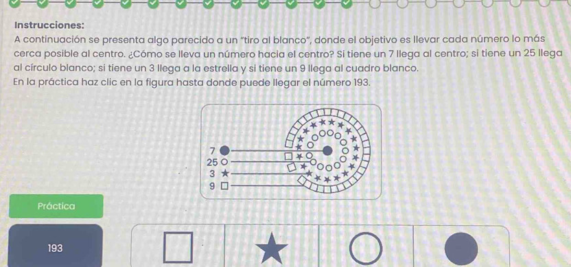 Instrucciones: 
A continuación se presenta algo parecido a un “tiro al blanco", donde el objetivo es Ilevar cada número lo más 
cerca posible al centro. ¿Cómo se lleva un número hacia el centro? Si tiene un 7 llega al centro; si tiene un 25 llega 
al círculo blanco; si tiene un 3 llega a la estrella y si tiene un 9 llega al cuadro blanco. 
En la práctica haz clic en la figura hasta donde puede llegar el número 193. 
Práctica 
193