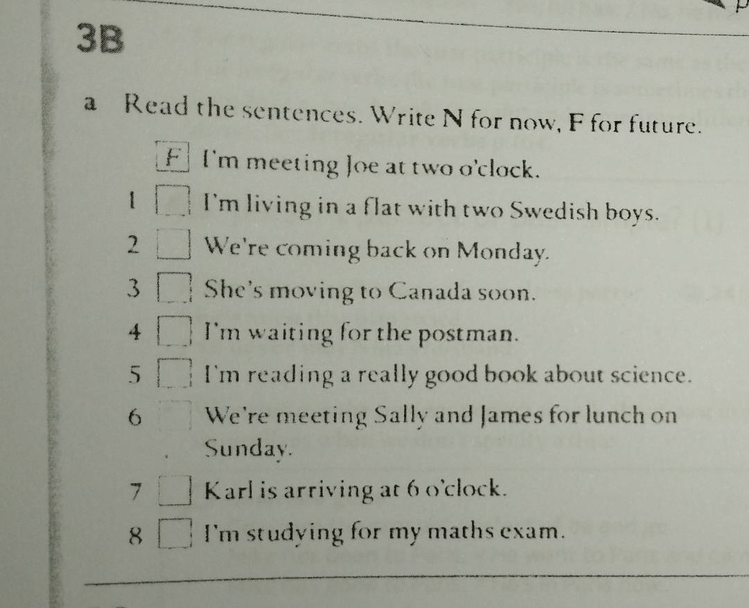 3B 
a Read the sentences. Write N for now, F for future. 
F I'm meeting Joe at two o'clock. 
1 I'm living in a flat with two Swedish boys. 
2 We're coming back on Monday. 
3 She's moving to Canada soon. 
4 I'm waiting for the postman. 
5 I'm reading a really good book about science. 
6 We're meeting Sally and James for lunch on 
Sunday. 
7 Karl is arriving at 6 o'clock. 
8 I'm studying for my maths exam.