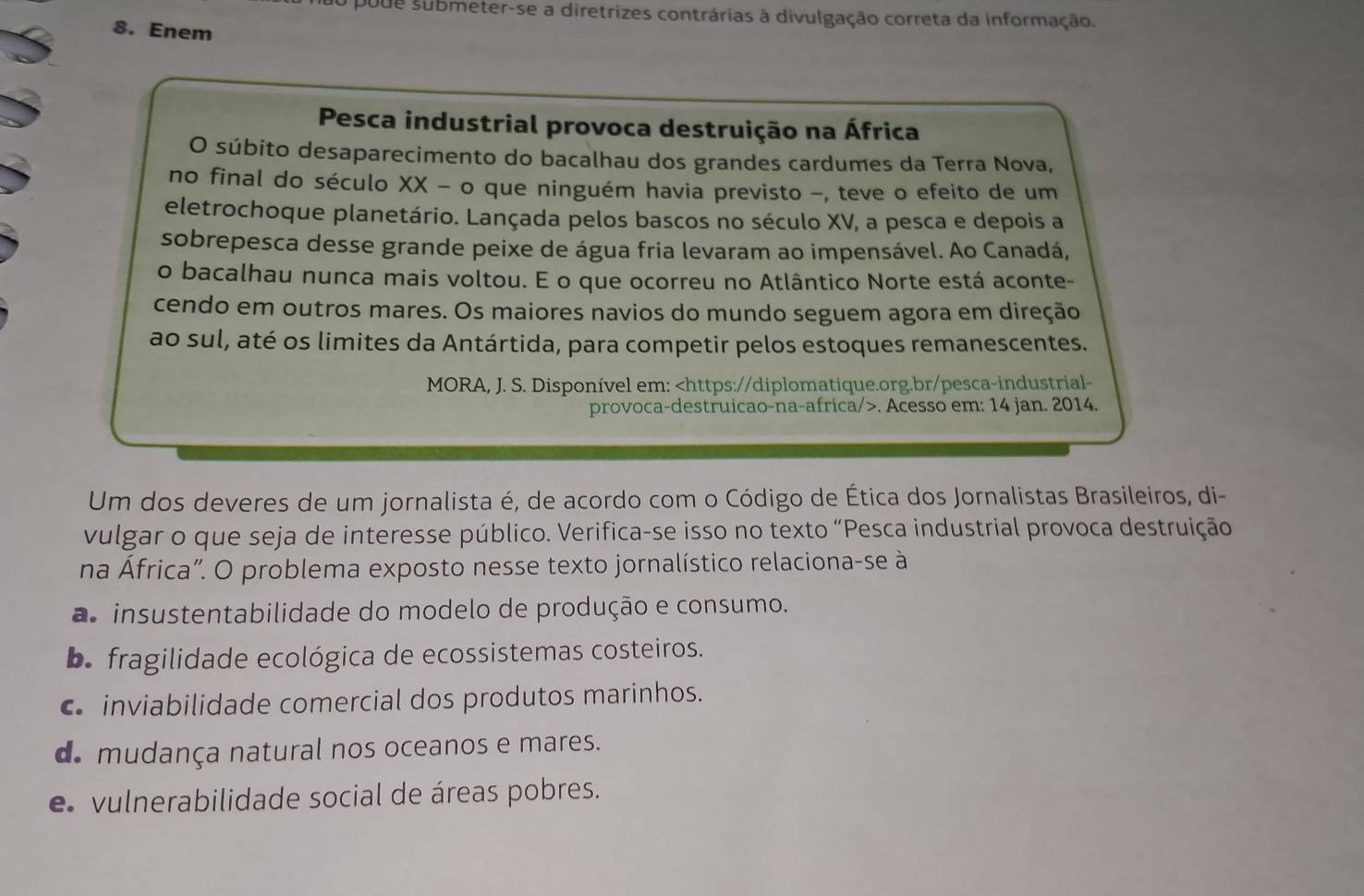 poue submeter-se a diretrizes contrárias à divulgação correta da informação.
8. Enem
Pesca industrial provoca destruição na África
O súbito desaparecimento do bacalhau dos grandes cardumes da Terra Nova,
no final do século XX - o que ninguém havia previsto -, teve o efeito de um
eletrochoque planetário. Lançada pelos bascos no século XV, a pesca e depois a
sobrepesca desse grande peixe de água fria levaram ao impensável. Ao Canadá,
o bacalhau nunca mais voltou. E o que ocorreu no Atlântico Norte está aconte-
cendo em outros mares. Os maiores navios do mundo seguem agora em direção
ao sul, até os limites da Antártida, para competir pelos estoques remanescentes.
MORA, J. S. Disponível em:. Acesso em: 14 jan. 2014.
Um dos deveres de um jornalista é, de acordo com o Código de Ética dos Jornalistas Brasileiros, di-
vulgar o que seja de interesse público. Verifica-se isso no texto “Pesca industrial provoca destruição
na África". O problema exposto nesse texto jornalístico relaciona-se à
a insustentabilidade do modelo de produção e consumo.
b. fragilidade ecológica de ecossistemas costeiros.
inviabilidade comercial dos produtos marinhos.
d. mudança natural nos oceanos e mares.
e vulnerabilidade social de áreas pobres.