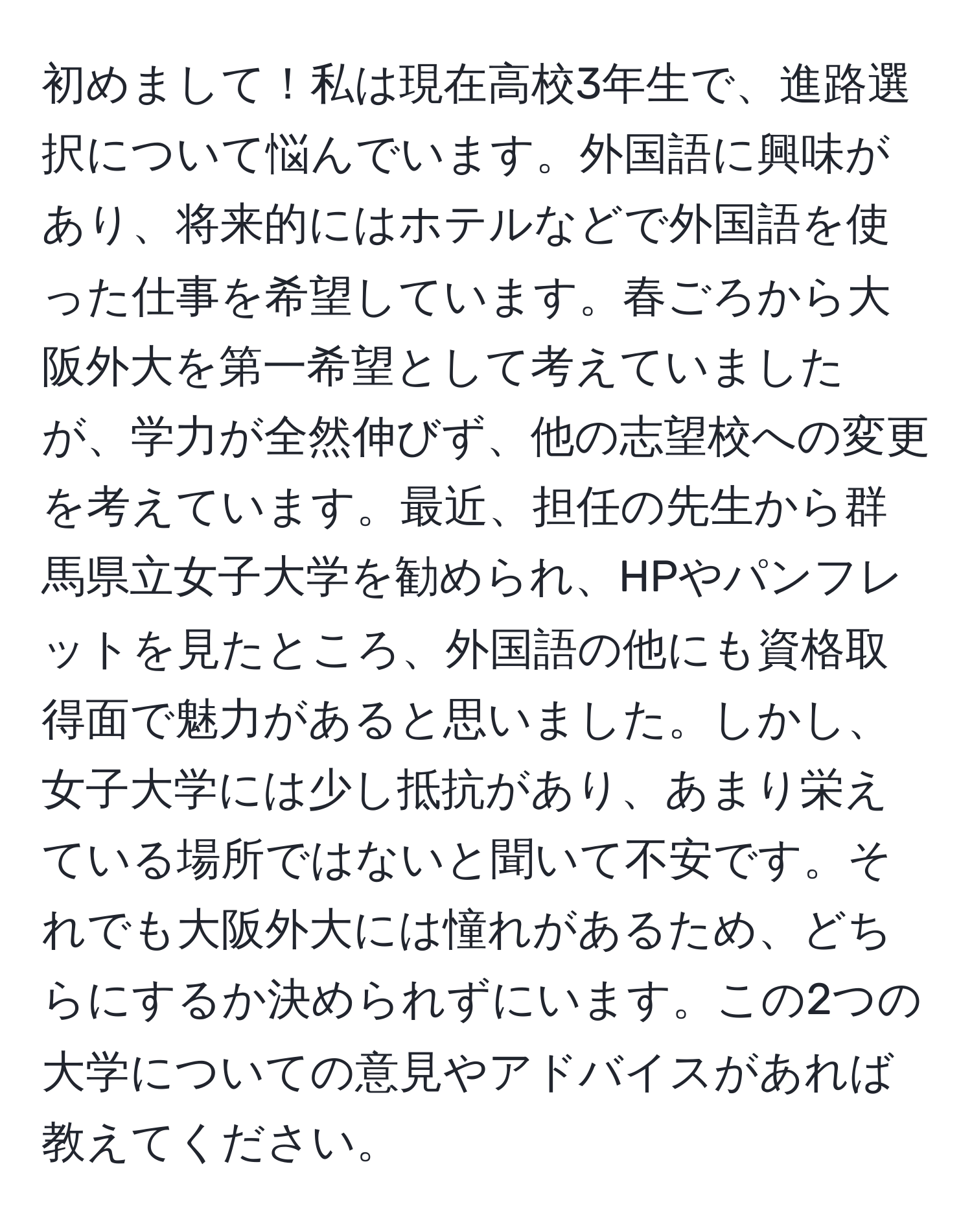 初めまして！私は現在高校3年生で、進路選択について悩んでいます。外国語に興味があり、将来的にはホテルなどで外国語を使った仕事を希望しています。春ごろから大阪外大を第一希望として考えていましたが、学力が全然伸びず、他の志望校への変更を考えています。最近、担任の先生から群馬県立女子大学を勧められ、HPやパンフレットを見たところ、外国語の他にも資格取得面で魅力があると思いました。しかし、女子大学には少し抵抗があり、あまり栄えている場所ではないと聞いて不安です。それでも大阪外大には憧れがあるため、どちらにするか決められずにいます。この2つの大学についての意見やアドバイスがあれば教えてください。