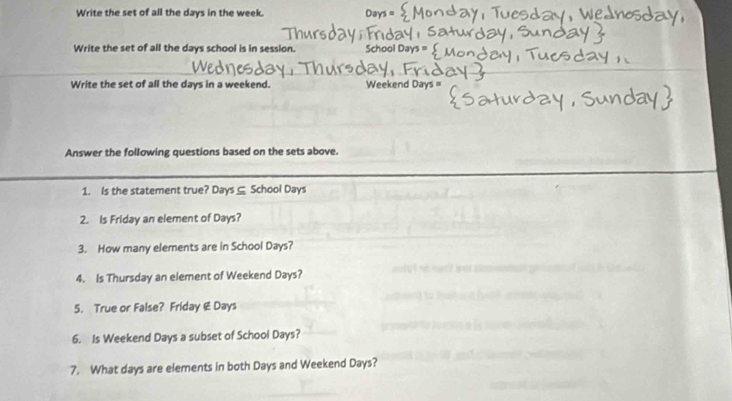 Write the set of all the days in the week. 
Write the set of all the days school is in session. School Days
Write the set of all the days in a weekend. Weekend Days = 
Answer the following questions based on the sets above. 
1. Is the statement true? Days ⊆ School Days
2. Is Friday an element of Days? 
3. How many elements are in School Days? 
4. Is Thursday an element of Weekend Days? 
5. True or False? Friday & Days
6. Is Weekend Days a subset of School Days? 
7. What days are elements in both Days and Weekend Days?