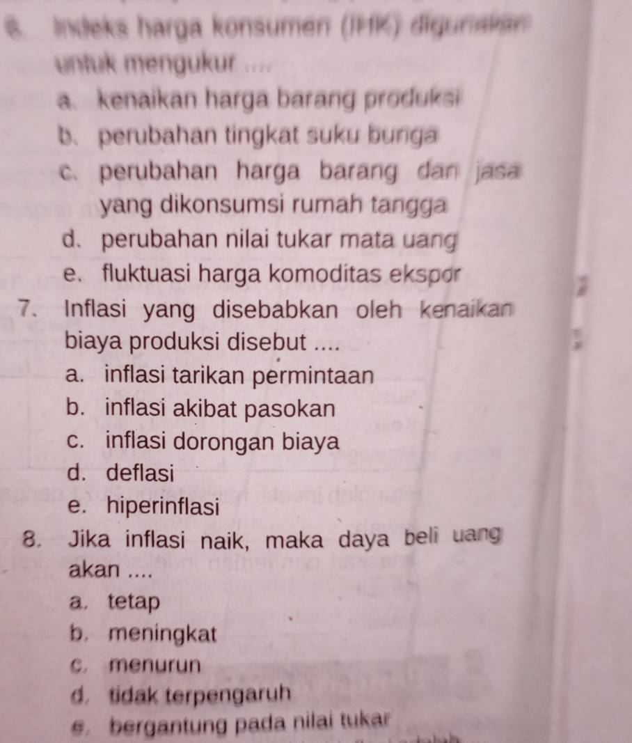 Indeks harga konsumen (IMK) digunakan
untuk mengukur ....
a. kenaikan harga barang produksi
b. perubahan tingkat suku bunga
c. perubahan harga barang dan jasa
yang dikonsumsi rumah tangga
d、 perubahan nilai tukar mata uang
e.fluktuasi harga komoditas ekspor
7. Inflasi yang disebabkan oleh kenaikan
biaya produksi disebut ....
a. inflasi tarikan permintaan
b. inflasi akibat pasokan
c. inflasi dorongan biaya
d. deflasi
e.hiperinflasi
8. Jika inflasi naik, maka daya beli uang
akan ....
a， tetap
b. meningkat
c. menurun
d tidak terpengaruh
e bergantung pada nilai tukar