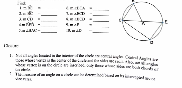 Find: 
B 
1. mwidehat BE= _6. m∠ BCA=
_ 
_ 
2. mwidehat BC= 7. m∠ ECD=
_ 
3. mwidehat CD= _ 8. m∠ BCD= _ 
4. m _n widehat BED= _9. m∠ E =
_ 
_ 
_ 
5. n ∠ BAC= 10. m∠ D =
Closure 
1. Not all angles located in the interior of the circle are central angles. Central Angles are 
those whose vertex is the center of the circle and the sides are radii. Also, not all angles 
whose vertex is on the circle are inscribed, only those whose sides are both chords of 
the circle. 
2. The measure of an angle on a circle can be determined based on its intercepted arc or 
vice versa.