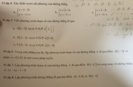 Vĩ đụ 4. Xác định vectơ chi phương của đường thắng 
a, beginarrayl x=t-2t y=-1+tendarray. b. beginarrayl x=2+3r y=-3-rendarray. e, beginarrayl x=3-3t y=-1+tendarray.
V7 đự 5. Việt phương trình tham số của đường thắng đi qua 
a, A(1;-3) và có VTCP overline n(2; 1/2 )
b, B(2,-3) và có V|| Cl overset .(3,4)
c, C(3;-5) và có b° TCP vector M(2;(2;
VT đự 6, Trong mặt phẳng tọa độ, lập phương trình dam số của đường thắng A đi qua điễm A(2;-3) tà 
mhận overline n=(3,4) là một vecto pháp tuyển. 
VV đụ 7. Lập phương trình tham số của đường thắng 3 đã qua điễm M(-1:2) sà song song với đường thông
d:3x-4y-1=0. 
1V dụ & Lập phương trình đường thắng đi qua hai điểm A(-3,4) và B(1;-1)