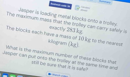 Summary 
Bookwark code: 3A alowed 
Calculatior 
Jasper is loading metal blocks onto a trolley. 
The maximum mass that the trolley can carry safely is 
exactly 283 kg. 
The blocks each have a mass of 10 kg to the nearest
kilogram (kg). 
What is the maximum number of these blocks that 
Jasper can put onto the trolley at the same time and 
still be sure that it is safe? 
# Watch viden