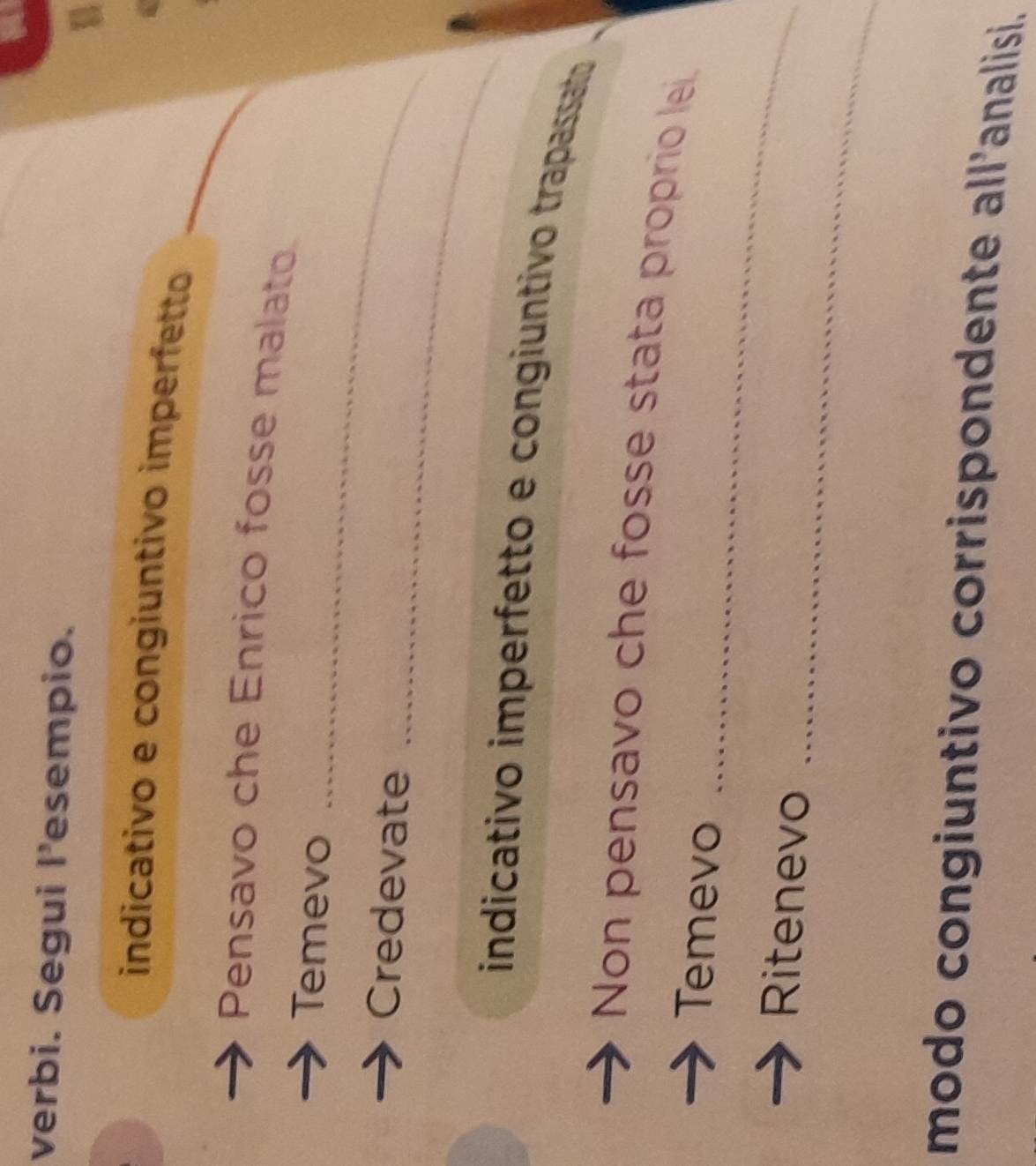 verbi. Segui l’esempio. 
indicativo e congiuntivo imperfetto 
Pensavo che Enrico fosse malato. 
Temevo_ 
_ 
Credevate 
indicativo imperfetto e congiuntivo trapassato 
_ 
Non pensavo che fosse stata proprio lei. 
Temevo 
_ 
Ritenevo 
modo congiuntivo corrispondente all'analisi.