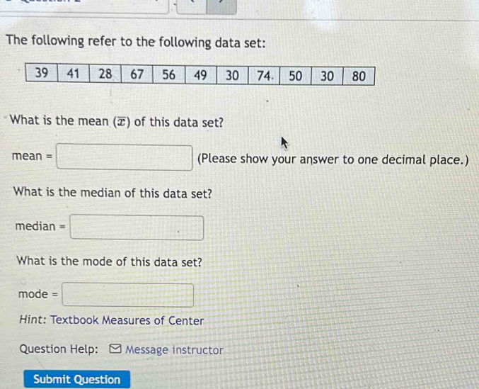 The following refer to the following data set:
39 41 28 67 56 49 30 74. 50 30 80
What is the mean (π) of this data set?
mean=□ (Please show your answer to one decimal place.) 
What is the median of this data set? 
median =□
What is the mode of this data set?
mode = = □ 
Hint: Textbook Measures of Center 
Question Help: Message instructor 
Submit Question