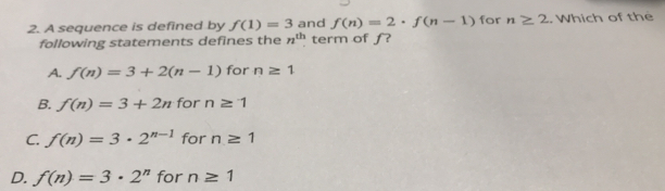 A sequence is defined by f(1)=3 and f(n)=2· f(n-1) for n≥ 2. Which of the
following statements defines the n^(th) term of f?
A. f(n)=3+2(n-1) for n≥ 1
B. f(n)=3+2n for n≥ 1
C. f(n)=3· 2^(n-1) for n≥ 1
D. f(n)=3· 2^n for n≥ 1