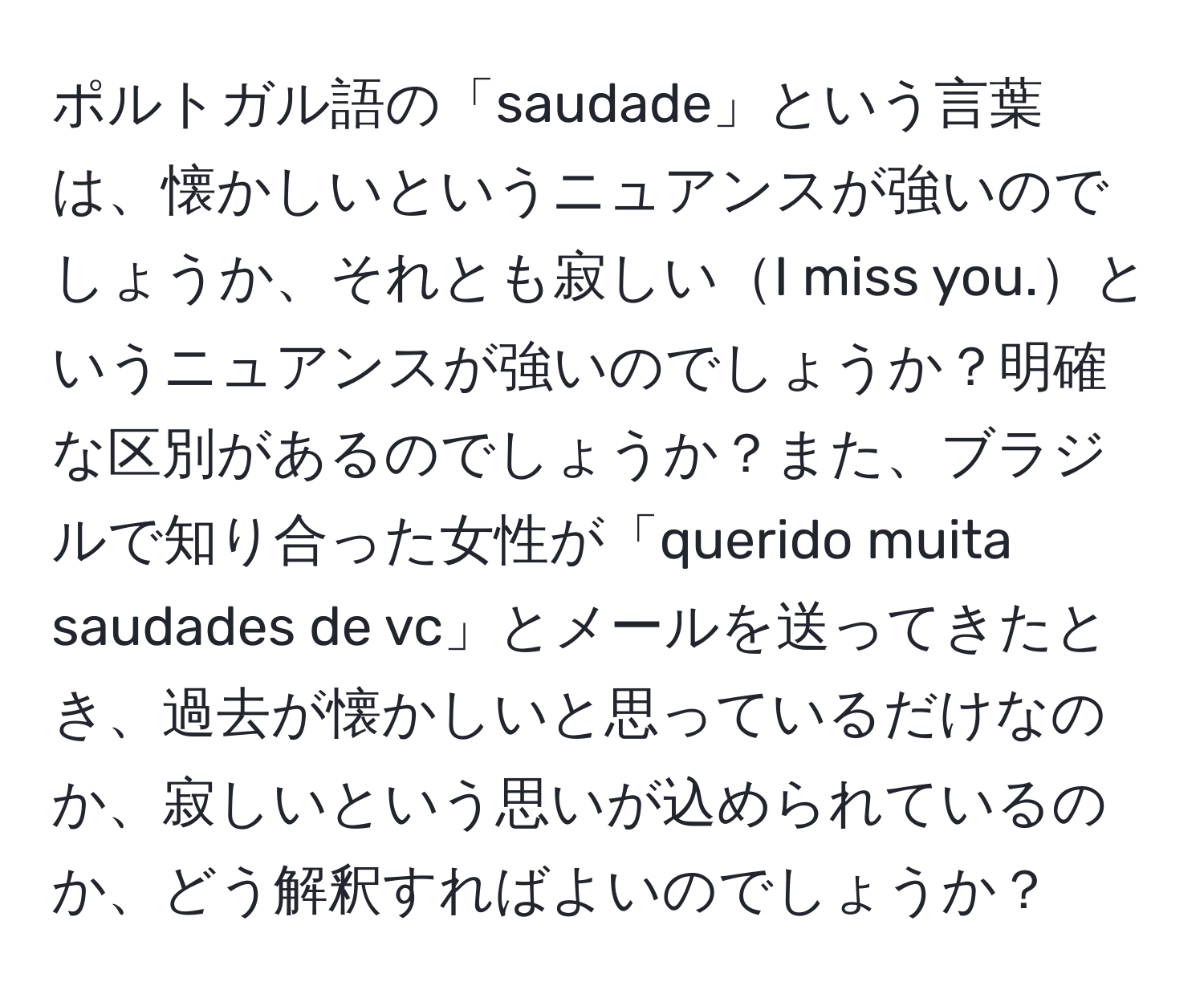 ポルトガル語の「saudade」という言葉は、懐かしいというニュアンスが強いのでしょうか、それとも寂しいI miss you.というニュアンスが強いのでしょうか？明確な区別があるのでしょうか？また、ブラジルで知り合った女性が「querido muita saudades de vc」とメールを送ってきたとき、過去が懐かしいと思っているだけなのか、寂しいという思いが込められているのか、どう解釈すればよいのでしょうか？