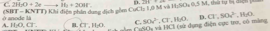 D. 2H+2e
C. 2H_2O+2eto H_2+2OH^-. và H_2SO_40,5M , thứ tự bị địện pha
(SBT * - KNTT) Khi điện phân dung dịch gồm CuCl_21, 0M
ở anode là
A. H_2O, Cl^-. B. Cl^-, H_2O. C. SO_4^((2-), Cl^-), H_2O. D. Cl^-, SO_4^((2-), H_2)O. 
uầ m CuSO4 và HCl (sử dụng điện cực trơ, có màng