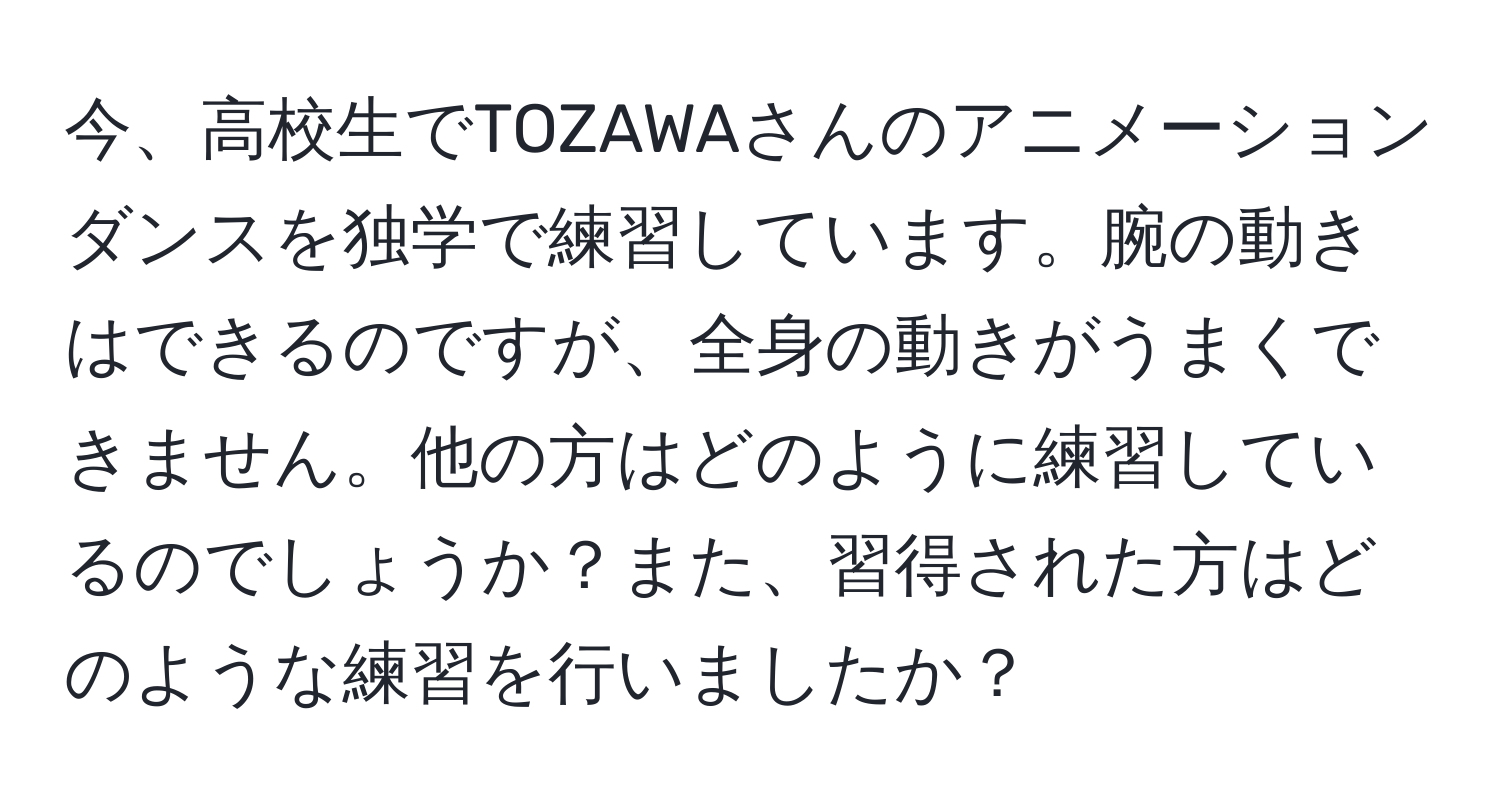 今、高校生でTOZAWAさんのアニメーションダンスを独学で練習しています。腕の動きはできるのですが、全身の動きがうまくできません。他の方はどのように練習しているのでしょうか？また、習得された方はどのような練習を行いましたか？