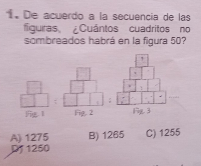 De acuerdo a la secuencia de las
figuiras Cuántos cuadritos no
sombreados habrá en la figura 50?
;
;
Fig 1 Fig. 2
A) 1275 B) 1265 C) 1255
DJ 1250